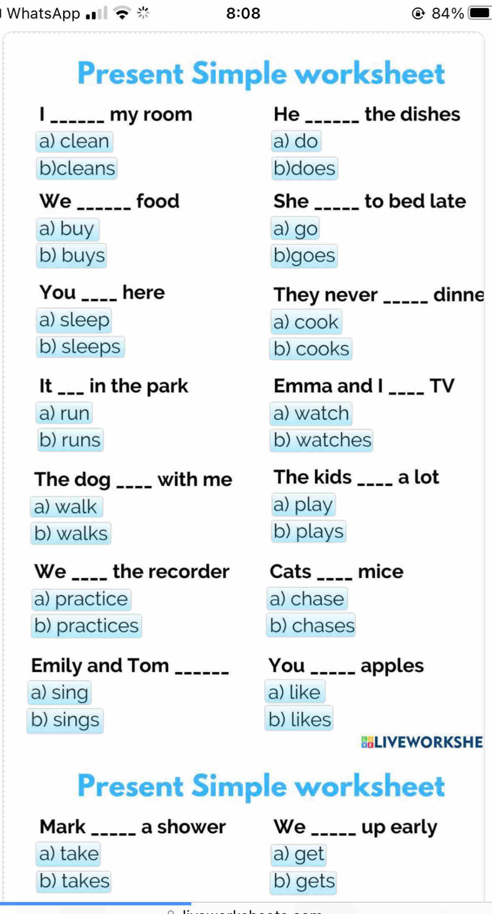 WhatsApp 8:08 84%
Present Simple worksheet
| _my room He_ the dishes
a) clean a) do
b)cleans b)does
We_ food She _to bed late
a) buy a) go
b) buys b)goes
You_ here They never_ dinne
a) sleep a) cook
b) sleeps b) cooks
It _in the park Emma and I_ TV
a) run a) watch
b) runs b) watches
The dog _with me The kids_ a lot
a) walk a) play
b) walks b) plays
We _the recorder Cats _mice
a) practice a) chase
b) practices b) chases
Emily and Tom _You_ apples
a) sing a) like
b) sings b) likes
BLIVEWORKSHE
Present Simple worksheet
Mark_ a shower We_ up early
a) take a) get
b) takes b) gets
