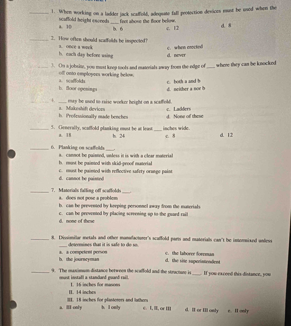 When working on a ladder jack scaffold, adequate fall protection devices must be used when the
scaffold height exceeds _feet above the floor below.
a. 10 b. 6 c. 12 d. 8
_2. How often should scaffolds be inspected?
a. once a week c. when erected
b. each day before using d. never
_3. On a jobsite, you must keep tools and materials away from the edge of _where they can be knocked
off onto employees working below.
a. scaffolds c. both a and b
b. floor openings d. neither a nor b
_4. _may be used to raise worker height on a scaffold.
a. Makeshift devices c. Ladders
b. Professionally made benches d. None of these
_5. Generally, scaffold planking must be at least _inches wide.
a. 18 b. 24 c. 8 d. 12
_6. Planking on scaffolds_ .
a. cannot be painted, unless it is with a clear material
b. must be painted with skid-proof material
c. must be painted with reflective safety orange paint
d. cannot be painted
_7. Materials falling off scaffolds _.
a. does not pose a problem
b. can be prevented by keeping personnel away from the materials
c. can be prevented by placing screening up to the guard rail
d. none of these
_8. Dissimilar metals and other manufacturer’s scaffold parts and materials can’t be intermixed unless
_determines that it is safe to do so.
a. a competent person c. the laborer foreman
b. the journeyman d. the site superintendent
_9. The maximum distance between the scaffold and the structure is_ . If you exceed this distance, you
must install a standard guard rail.
I. 16 inches for masons
II. 14 inches
III. 18 inches for plasterers and lathers
a. III only b. I only c. I, II, or III d. II or IIl only c. II only