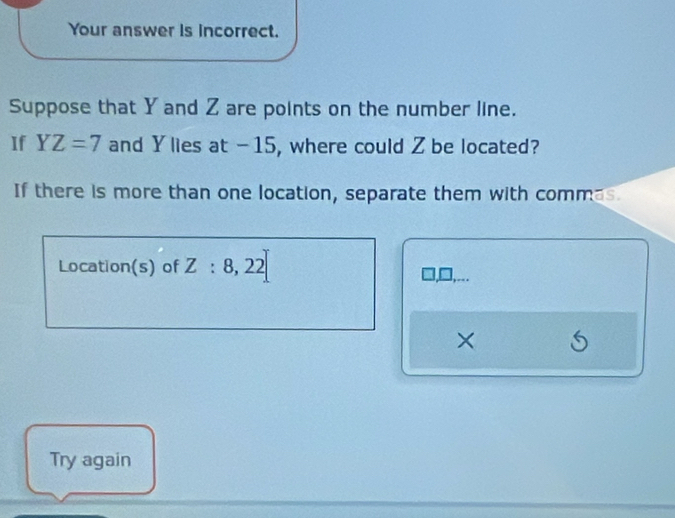 Your answer is incorrect. 
Suppose that Y and Z are points on the number line. 
If YZ=7 and Y lies at -15, where could Z be located? 
If there is more than one location, separate them with commas 
Location(s) of Z:8, 22
× 6 
Try again