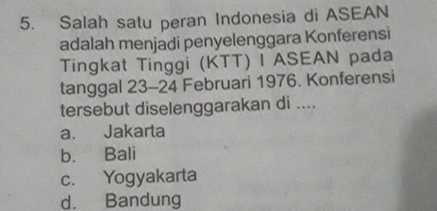 Salah satu peran Indonesia di ASEAN
adalah menjadi penyelenggara Konferensi
Tingkat Tinggi (KTT) I ASEAN pada
tanggal 23 - 24 Februari 1976. Konferensi
tersebut diselenggarakan di ....
a. Jakarta
b. Bali
c. Yogyakarta
d. Bandung