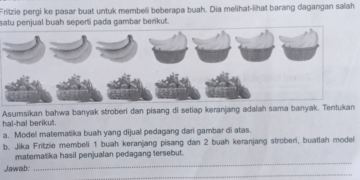 Fritzie pergi ke pasar buat untuk membeli beberapa buah. Dia melihat-lihat barang dagangan salah 
satu penjual buah seperti pada gambar berikut. 
Asumsikan bahwa banyak stroberi dan pisang di setiap keranjang adalah sama banyak. Tentukan 
hal-hal berikut. 
a. Model matematika buah yang dijual pedagang dari gambar di atas. 
b. Jika Fritzie membeli 1 buah keranjang pisang dan 2 buah keranjang stroberi, buatlah model 
_ 
matematika hasil penjualan pedagang tersebut. 
_ 
Jawab: