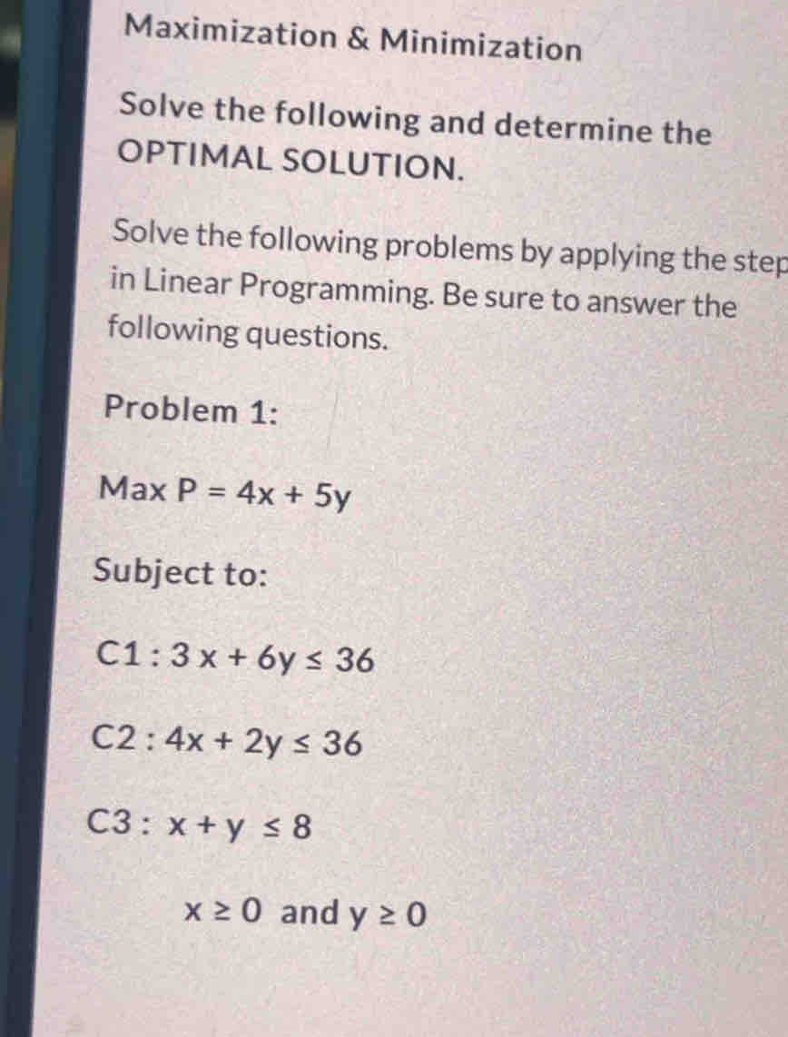 Maximization & Minimization 
Solve the following and determine the 
OPTIMAL SOLUTION. 
Solve the following problems by applying the step 
in Linear Programming. Be sure to answer the 
following questions. 
Problem 1: 
Max P=4x+5y
Subject to:
C1:3x+6y≤ 36
C2:4x+2y≤ 36
C3:x+y≤ 8
x≥ 0 and y≥ 0