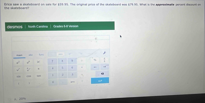 Erica saw a skateboard on sale for $59.95. The original price of the skateboard was $79.95. What is the approximate percent discount on
the skateboard?
desmos North Carolina Grades 6-8 Version
main abc func DEO
a^2 a^b |a| 7 8 9 + %  a/b 
sqrt[n]() π 4 5 6 × ←
sin cos tan 1 2 3
  0 . ans +
A. 20%