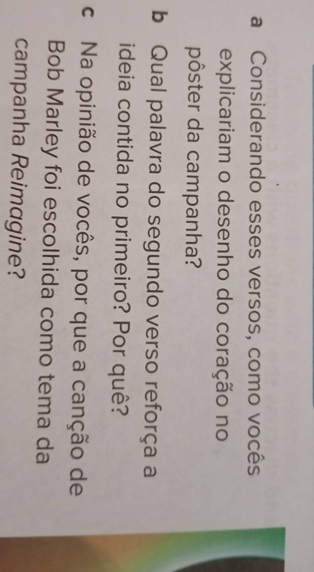 a Considerando esses versos, como vocês 
explicariam o desenho do coração no 
pôster da campanha? 
b Qual palavra do segundo verso reforça a 
ideia contida no primeiro? Por quê? 
c Na opinião de vocês, por que a canção de 
Bob Marley foi escolhida como tema da 
campanha Reimagine?