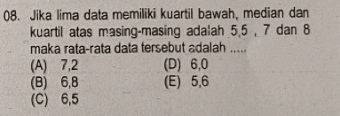 Jika lima data memiliki kuartil bawah, median dan
kuartil atas masing-masing adalah 5, 5 , 7 dan 8
maka rata-rata data tersebut adalah .....
(A) 7, 2 (D) 6, 0
(B) 6, 8 (E) 5, 6
(C) 6, 5