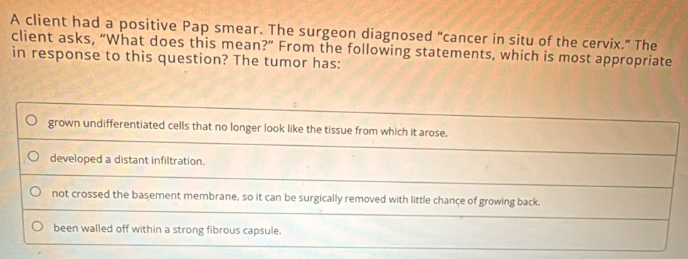 A client had a positive Pap smear. The surgeon diagnosed “cancer in situ of the cervix.” The
client asks, “What does this mean?” From the following statements, which is most appropriate
in response to this question? The tumor has:
grown undifferentiated cells that no longer look like the tissue from which it arose.
developed a distant infiltration.
not crossed the basement membrane, so it can be surgically removed with little chance of growing back.
been walled off within a strong fibrous capsule.