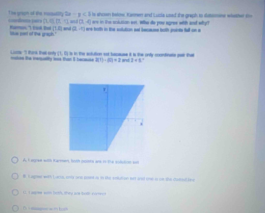The groph oll the masusity 2x-y<5</tex> is shown below. Karmen and Lucia used the graph to detssmieer whsther the
coordinste paire (1,0),(2,1) and (3,-4) are in the solution set. Who do you agree with and why?
Marain: "I think Cut (1,0) mrul (2,-1) are both in the solution sat because both points fall on a
liue part of the graph."
Liser I thank that only (1,0) Is in the solution sot because it is the onlly coordinate paar that
makes the iequality lesa than 5 because 2(1)-(0)=2 and 2<6</tex> '
A. Lagree witlh Karmen, both points are in the solution set
B. L agae with Lucia, only one point is in the solution set and one is on the cofted line
C. I aigme wih both, they are both correct
D.i easges with both