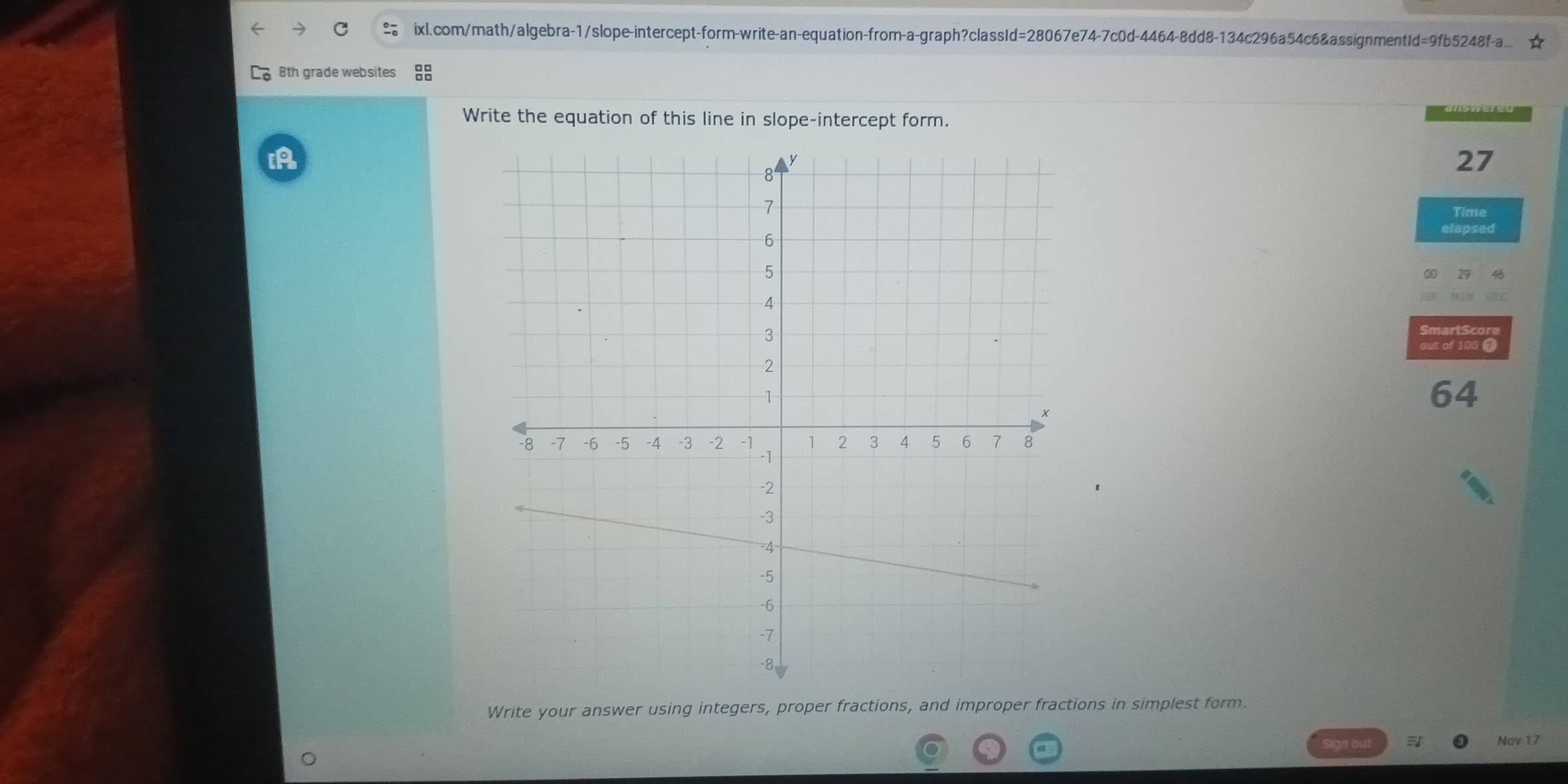 ixl.com/math/algebra-1/slope-intercept-form-write-an-equation-from-a-graph?classId=28067e74-7c0d-4464-8dd8-134c296a54c6&assignmentId=9fb5248f-a. ☆ 
8th grade websites 
Write the equation of this line in slope-intercept form. 
27 
Time 
elapsed 
Smart S cor 
out of 100 7 
64 
Write your answer using integers, proper fractions, and improper fractions in simplest form. 
ign out Nov 17