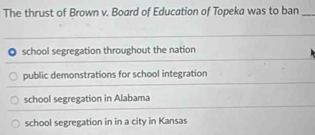 The thrust of Brown v. Board of Education of Topeka was to ban_
school segregation throughout the nation
public demonstrations for school integration
school segregation in Alabama
school segregation in in a city in Kansas