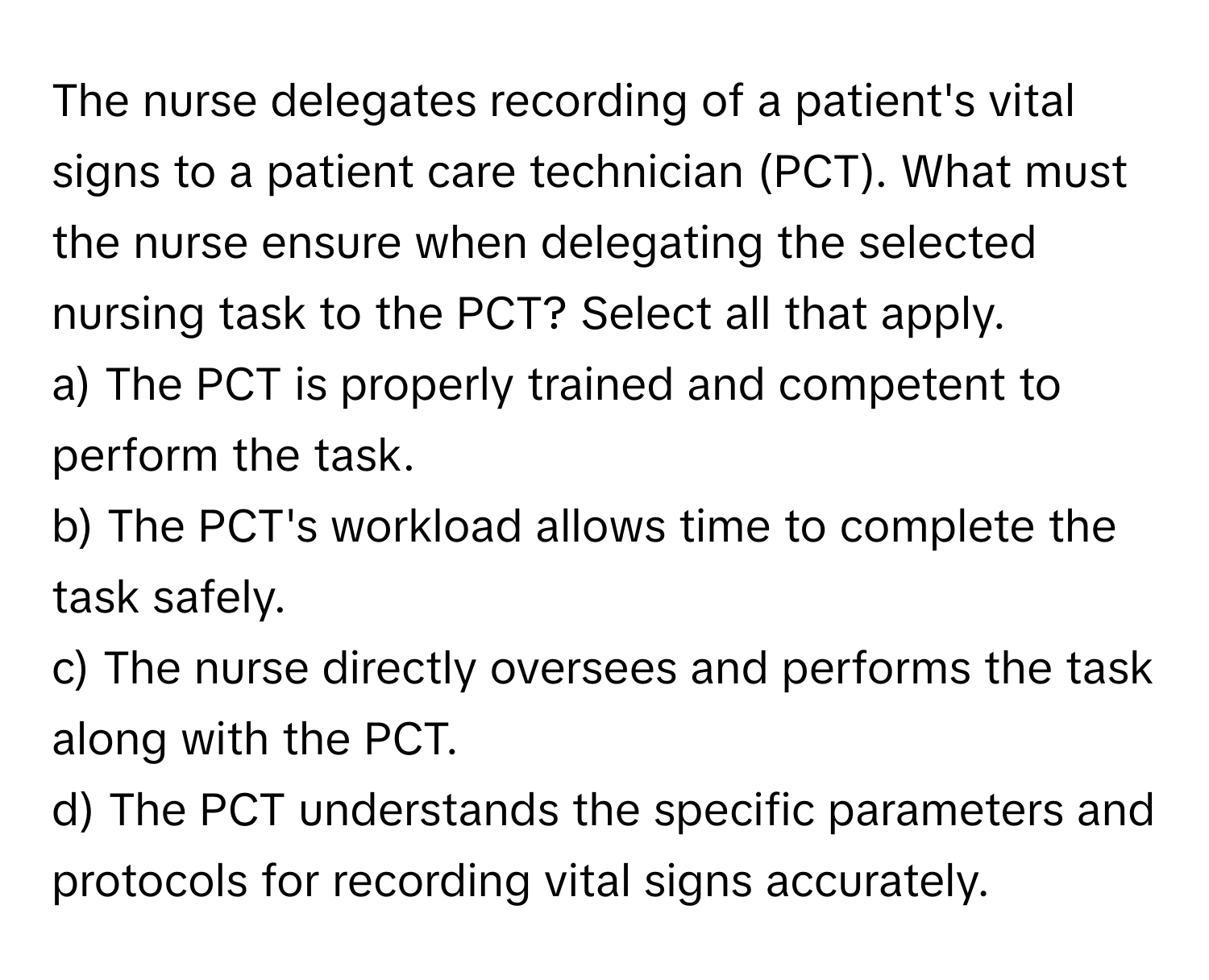 The nurse delegates recording of a patient's vital signs to a patient care technician (PCT). What must the nurse ensure when delegating the selected nursing task to the PCT? Select all that apply.

a) The PCT is properly trained and competent to perform the task. 
b) The PCT's workload allows time to complete the task safely. 
c) The nurse directly oversees and performs the task along with the PCT. 
d) The PCT understands the specific parameters and protocols for recording vital signs accurately.