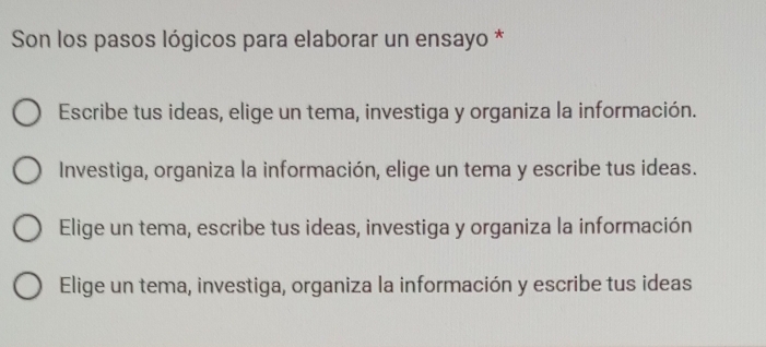 Son los pasos lógicos para elaborar un ensayo *
Escribe tus ideas, elige un tema, investiga y organiza la información.
Investiga, organiza la información, elige un tema y escribe tus ideas.
Elige un tema, escribe tus ideas, investiga y organiza la información
Elige un tema, investiga, organiza la información y escribe tus ideas