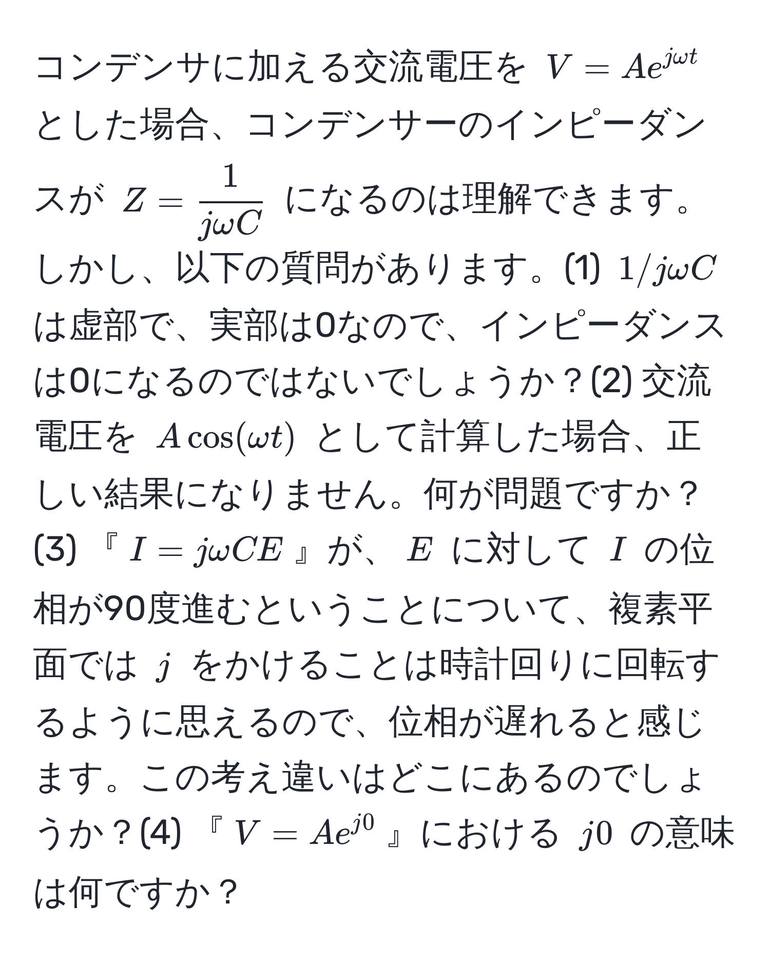 コンデンサに加える交流電圧を $V = A e^(j omega t)$ とした場合、コンデンサーのインピーダンスが $Z =  1/j omega C $ になるのは理解できます。しかし、以下の質問があります。(1) $1/j omega C$は虚部で、実部は0なので、インピーダンスは0になるのではないでしょうか？(2) 交流電圧を $A cos(omega t)$ として計算した場合、正しい結果になりません。何が問題ですか？(3) 『$I = j omega C E$』が、$E$ に対して $I$ の位相が90度進むということについて、複素平面では $j$ をかけることは時計回りに回転するように思えるので、位相が遅れると感じます。この考え違いはどこにあるのでしょうか？(4) 『$V = A e^(j0)$』における $j0$ の意味は何ですか？