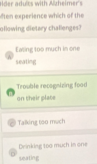 lder adults with Alzheimer's
ften experience which of the
ollowing dietary challenges?
Eating too much in one
A
seating
Trouble recognizing food
B
on their plate
Talking too much
Drinking too much in one
D
seating