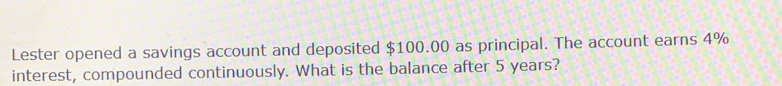 Lester opened a savings account and deposited $100.00 as principal. The account earns 4%
interest, compounded continuously. What is the balance after 5 years?