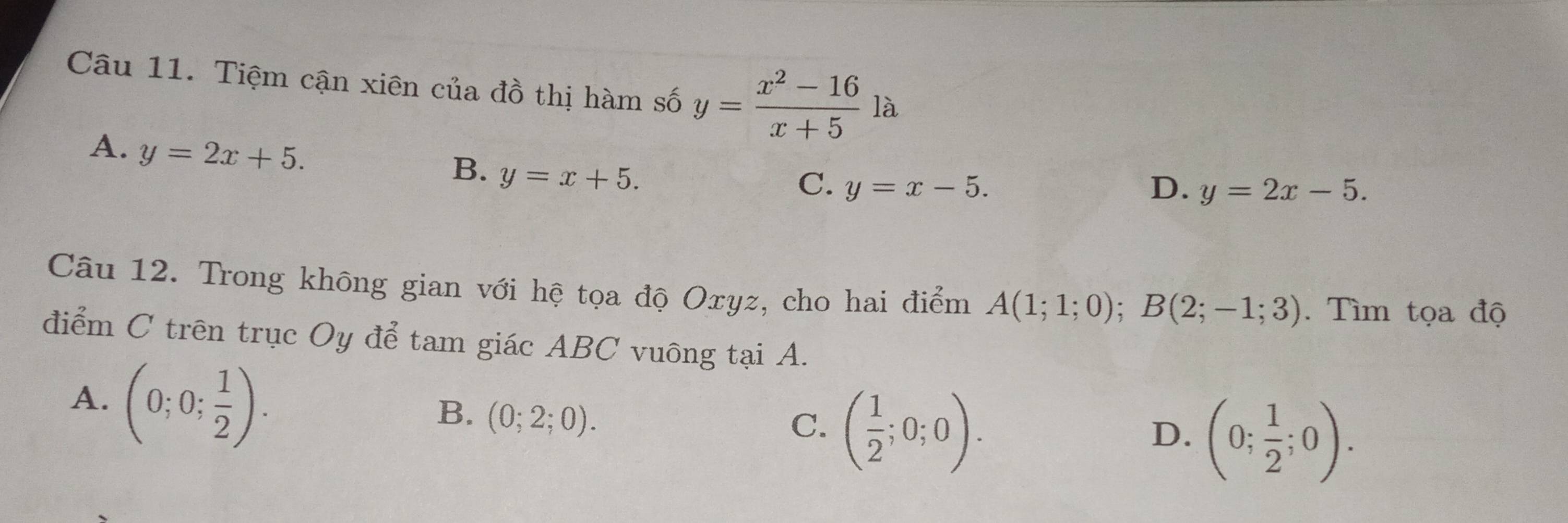 Tiệm cận xiên của đồ thị hàm số y= (x^2-16)/x+5  là
A. y=2x+5.
B. y=x+5.
C. y=x-5. D. y=2x-5. 
Câu 12. Trong không gian với hệ tọa độ Oxyz, cho hai điểm A(1;1;0); B(2;-1;3). Tìm tọa độ
điểm C trên trục Oy để tam giác ABC vuông tại A.
A. (0;0; 1/2 ).
B. (0;2;0).
C. ( 1/2 ;0;0).
D. (0; 1/2 ;0).