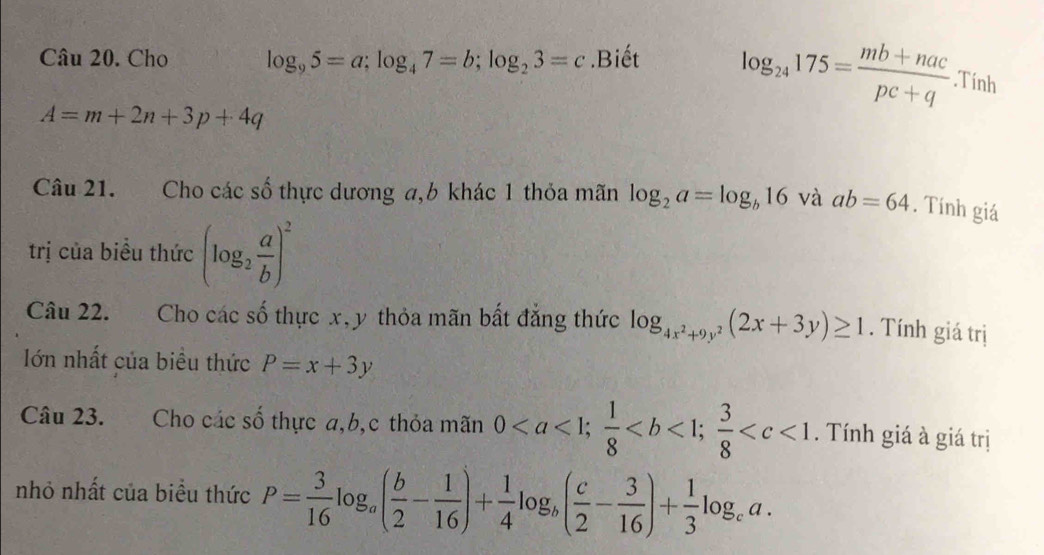 Cho log _95=a; log _47=b; log _23=c.Biết log _24175= (mb+nac)/pc+q .Tính
A=m+2n+3p+4q
Câu 21. Cho các số thực dương a, 6 khác 1 thỏa mãn log _2a=log _b16 và ab=64. Tính giá 
trị của biểu thức (log _2 a/b )^2
Câu 22. Cho các số thực x, y thỏa mãn bất đẳng thức log _4x^2+9y^2(2x+3y)≥ 1. Tính giá trị 
Iớn nhất của biều thức P=x+3y
Câu 23. Cho các số thực a, b,c thỏa mãn 0;  1/8 ;  3/8  . Tính giá à giá trị 
nhỏ nhất của biểu thức P= 3/16 log _a( b/2 - 1/16 )+ 1/4 log _b( c/2 - 3/16 )+ 1/3 log _ca.