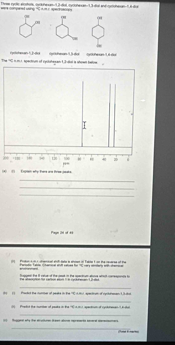 Three cyclic alcohols, cyclohexan -1, 2 -diol, cyclohexan -1, 3 -diol and cyclohexan -1, 4 -diol
were compared using “C n.m.r. spectroscopy.
OH
OH
OH
OH
OH
OH
cyclohexan -1, 2 -diol cyclohexan -1, 3 -diol cyclohexan -1, 4 -diol
The^(13)C n.m.r. spectrum of cyclohexan -1, 2 -diol is shown below.
200 =180 160 140 120 100 80 60 40 20 0
ppm
(a) (i) Explain why there are three peaks.
_
_
_
Page 24 of 49
(ii) Proton n.m.r. chemical shift data is shown in Table 1 on the reverse of the
Periodic Table. Chemical shift values for ''C vary similarly with chemical
environment
Suggest the δ value of the peak in the spectrum above which corresponds to
the absorption for carbon atom 1 in cyclohexan -1, 2 -diol.
_
(b) (i) Predict the number of peaks in the 'C n.m.r. spectrum of cyclohexan -1, 3 -diol.
_
(4) Predict the number of peaks in the 'C n.m.r. spectrum of cyclohexan -1,4-diol.
_
(c) Suggest why the structures drawn above represents several sterecisomers
_
(Total 8 marks)