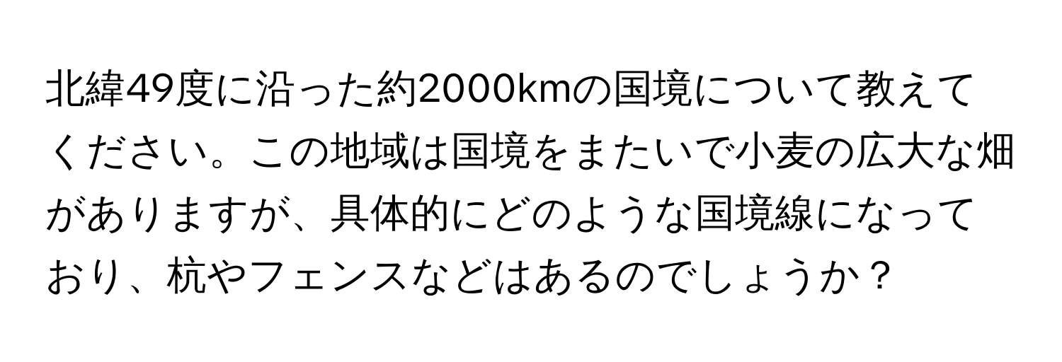 北緯49度に沿った約2000kmの国境について教えてください。この地域は国境をまたいで小麦の広大な畑がありますが、具体的にどのような国境線になっており、杭やフェンスなどはあるのでしょうか？