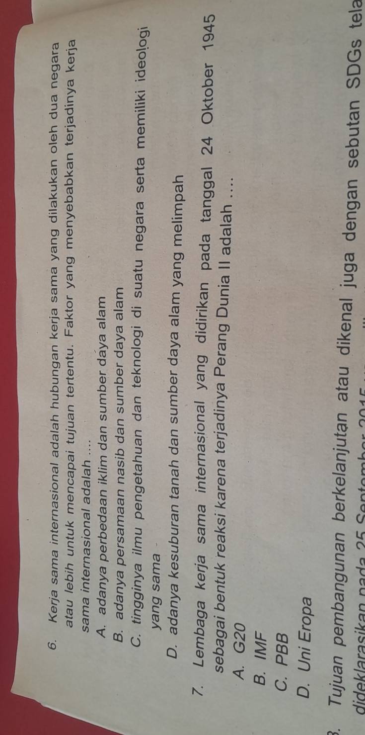 Kerja sama internasional adalah hubungan kerja sama yang dilakukan oleh dua negara
atau lebih untuk mencapai tujuan tertentu. Faktor yang menyebabkan terjadinya kerja
sama internasional adalah ....
A. adanya perbedaan iklim dan sumber daya alam
B. adanya persamaan nasib dan sumber daya alam
C. tingginya ilmu pengetahuan dan teknologi di suatu negara serta memiliki ideo!ogi
yang sama
D. adanya kesuburan tanah dan sumber daya alam yang melimpah
7. Lembaga kerja sama internasional yang didirikan pada tanggal 24 Oktober 1945
sebagai bentuk reaksi karena terjadinya Perang Dunia II adalah ....
A. G20
B. IMF
C. PBB
D. Uni Eropa
3. Tujuan pembangunan berkelanjutan atau dikenal juga dengan sebutan SDGs tela
dideklarasikan na da 25 Sentemh