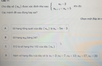 Cho dãy số (u_n) được xác định như sau: beginarrayl u_1=2 u_n+1=u_n+5endarray.. Khi đó:
Các mệnh đề sau đúng hay sai?
Chọn một đáp án c
A Số hạng tổng quát của dãy (u_n) là u_n=5n-3
B Số hạng uậ bàng 247
C 512 là số hạng thứ 102 của dãy (u_n)
D Năm số hạng đầu của dãy số là: u_1=2; u_2=7; u_3=12; u_4=17; u_5=22.