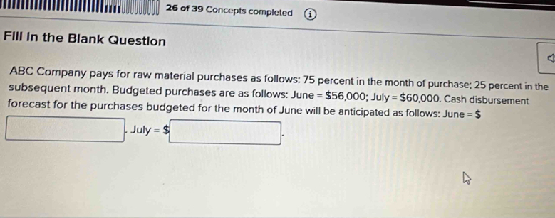 of 39 Concepts completed 
FIll In the Blank Question 
ABC Company pays for raw material purchases as follows: 75 percent in the month of purchase; 25 percent in the 
subsequent month. Budgeted purchases are as follows: June =$56,000; July=$60,000. Cash disbursement 
forecast for the purchases budgeted for the month of June will be anticipated as follows: June =$
□ .July=$□.