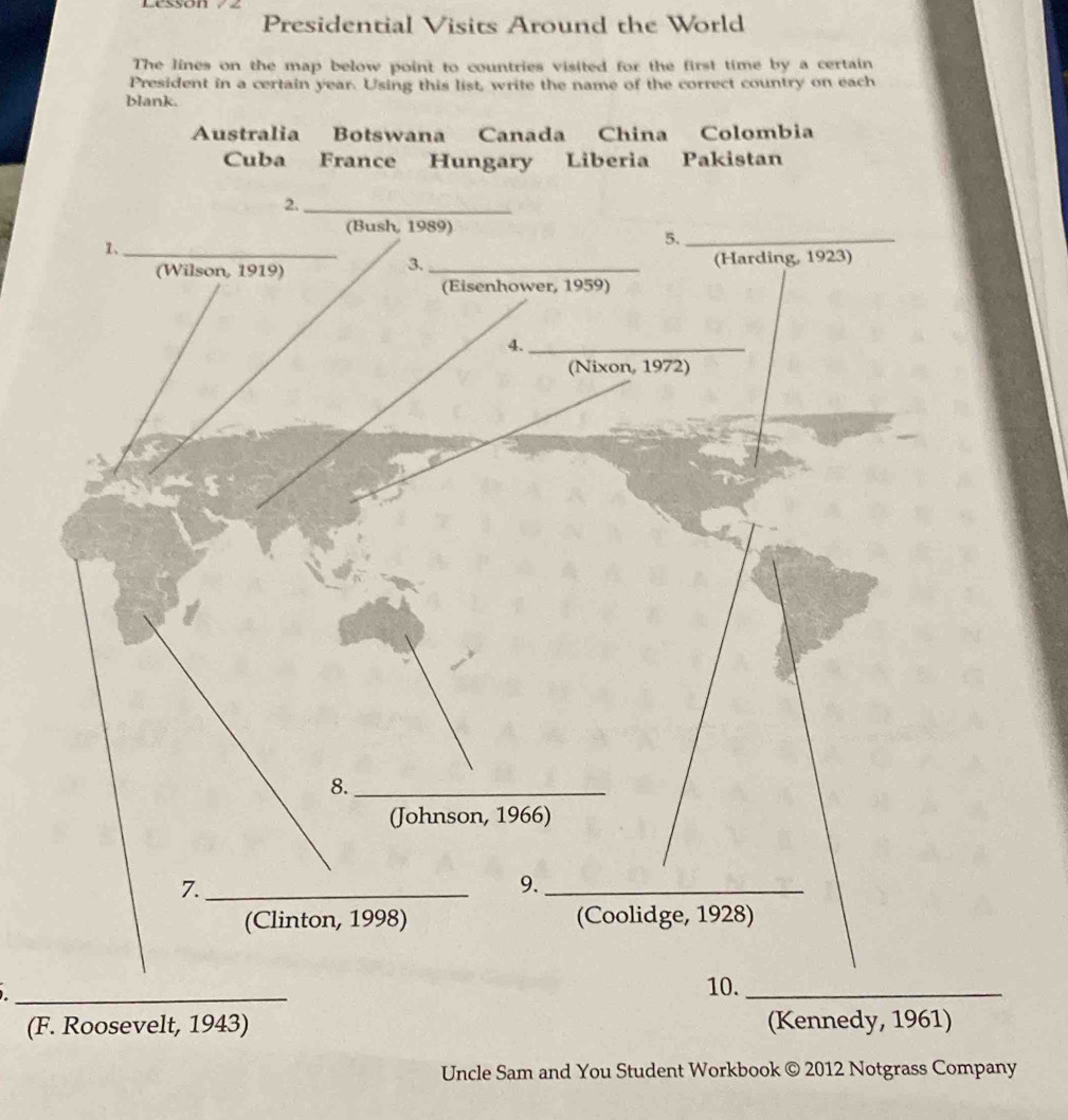 Presidential Visits Around the World 
The lines on the map below point to countries visited for the first time by a certain 
President in a certain year. Using this list, write the name of the correct country on each 
blank. 
Australia Botswana Canada China Colombia 
Cuba France Hungary Liberia Pakistan 
2._ 
(Bush, 1989) 
1、_ 
5._ 
3. 
(Wilson, 1919) _(Harding, 1923) 
(Eisenhower, 1959) 
4._ 
(Nixon, 1972) 
8._ 
(Johnson, 1966) 
7._ 
9._ 
(Clinton, 1998) (Coolidge, 1928) 
_ 
10._ 
(F. Roosevelt, 1943) (Kennedy, 1961) 
Uncle Sam and You Student Workbook © 2012 Notgrass Company