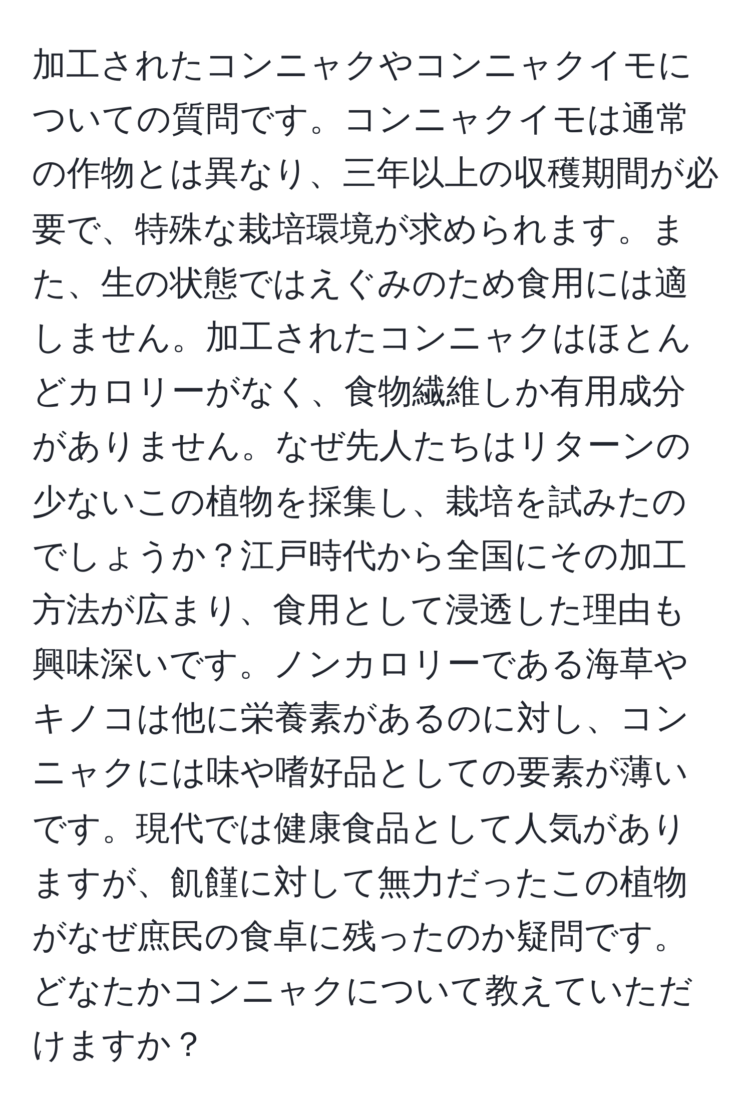 加工されたコンニャクやコンニャクイモについての質問です。コンニャクイモは通常の作物とは異なり、三年以上の収穫期間が必要で、特殊な栽培環境が求められます。また、生の状態ではえぐみのため食用には適しません。加工されたコンニャクはほとんどカロリーがなく、食物繊維しか有用成分がありません。なぜ先人たちはリターンの少ないこの植物を採集し、栽培を試みたのでしょうか？江戸時代から全国にその加工方法が広まり、食用として浸透した理由も興味深いです。ノンカロリーである海草やキノコは他に栄養素があるのに対し、コンニャクには味や嗜好品としての要素が薄いです。現代では健康食品として人気がありますが、飢饉に対して無力だったこの植物がなぜ庶民の食卓に残ったのか疑問です。どなたかコンニャクについて教えていただけますか？