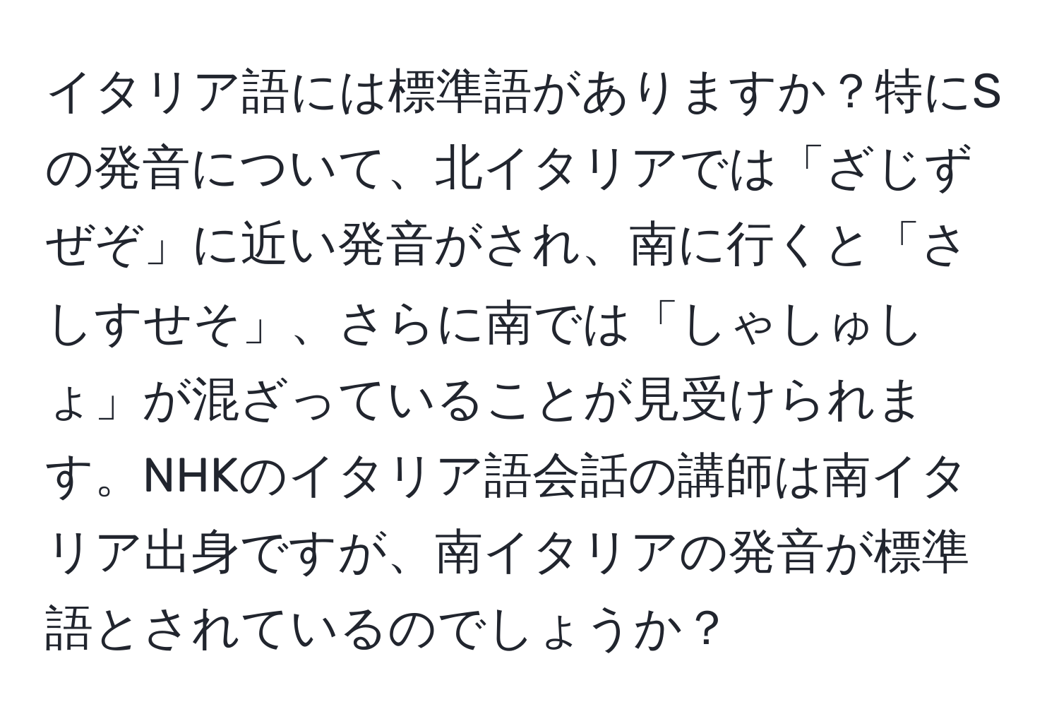 イタリア語には標準語がありますか？特にSの発音について、北イタリアでは「ざじずぜぞ」に近い発音がされ、南に行くと「さしすせそ」、さらに南では「しゃしゅしょ」が混ざっていることが見受けられます。NHKのイタリア語会話の講師は南イタリア出身ですが、南イタリアの発音が標準語とされているのでしょうか？
