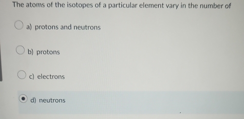 The atoms of the isotopes of a particular element vary in the number of
a) protons and neutrons
b) protons
c) electrons
d) neutrons