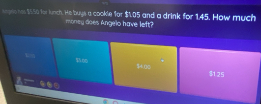 Angelo has $5.50 for lunch. He buys a cookie for $1.05 and a drink for 1.45. How much
money does Angelo have left?
1250 $3.00 $4.00
$1.25