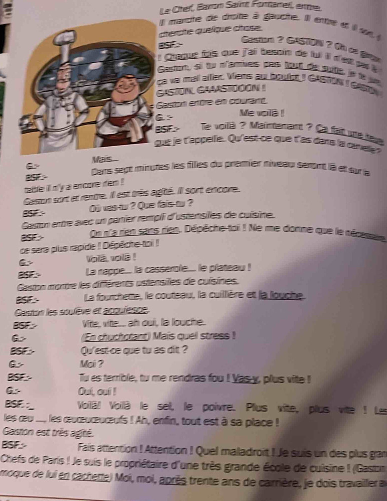 Le Otef, Baron Saint Fontanell, erme.
Il mancte de diroîte à gaucite. Ill entre et il u 
ctérote queïqie ctase.
BSIF 
Caston ? CaSn ? Oh cơ g
l Chaque fois que j'ai besoin de lui il d'est pa 
Castm, sil tu n'amives pas tout de sute, je le jue
ca va ma alfer. Vers ao boulct I CASTON I CAS
GASTON GAAST00ON !
Caston entre en courant
Me vola !
ISIF- le voilà ? Mainterant ? Ca fat u lav
ue je t'appelle. Qu'est-ce que t'as dans la canele?
Mas.
Dars sept minutes les files du premier niveau seront là et su la
BSF 
table ill n'y a excore rien !
Gaston sort et rentre. Il est très agté. Il sort encore.
BSIF O was to ? Que fais to ?
Gaston ertre avec un parier rempli d'ustensiles de cuísine.
BSF On n'a rien sans rien. Dépêche toi ! Ne me donne que le récssae
ce sera pus rapide ! Dépêcite toi !
vola vola !
BSF La nappe... la casserole.... le plateau !
Gaston montre les différents ustensiles de cuisines.
BSF La fourchette, le couteau, la cuillière et la louche
Caston les soulève et apquiesce.
BSF Vite, vite. ah oui, la louche.
G (En chuchotant) Mais quel stress !
BSF.- Qu'est-ce que tu as dit ?
Mai ?
BSF: Tu as terrible, tw me rendras fou ! Yas y, plus vite !
G Ouí, ouí !
BSF:_ Voilë Voilà le set, le poivre. Plus vite, plus vite ! Les
les œw ..., les œucœuceureufs ! Ah, enfin, tout est à sa place !
Gaston est très agité.
BSF.- Fais attention ! Attention ! Quel maladroit ! Je suis un des plus gan
Chefs de Paris ! Je suis le propriétaire d'une très grande école de cuisine ! (Gaston
moque de lui en cachette) Moi, moi, après trente ans de carrière, je dois travailler au