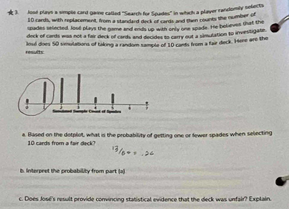 Jose plays a simple card game called "Search for Spades" in which a player randomly selects
10 cards, with replacement, from a standard deck of cards and then counts the number of 
spades selected. José plays the game and ends up with only one spade. He believes that the 
deck of cards was not a fair deck of cards and decides to carry out a simulation to investigate. 
losé does 50 simulations of taking a random sample of 10 cards from a fair deck. Here are the 
results 
a. Based on the dotplot, what is the probability of getting one or fewer spades when selecting
10 cards from a fair deck? 
b. Interpret the probability from part (a) 
c. Does José's result provide convincing statistical evidence that the deck was unfair? Explain.