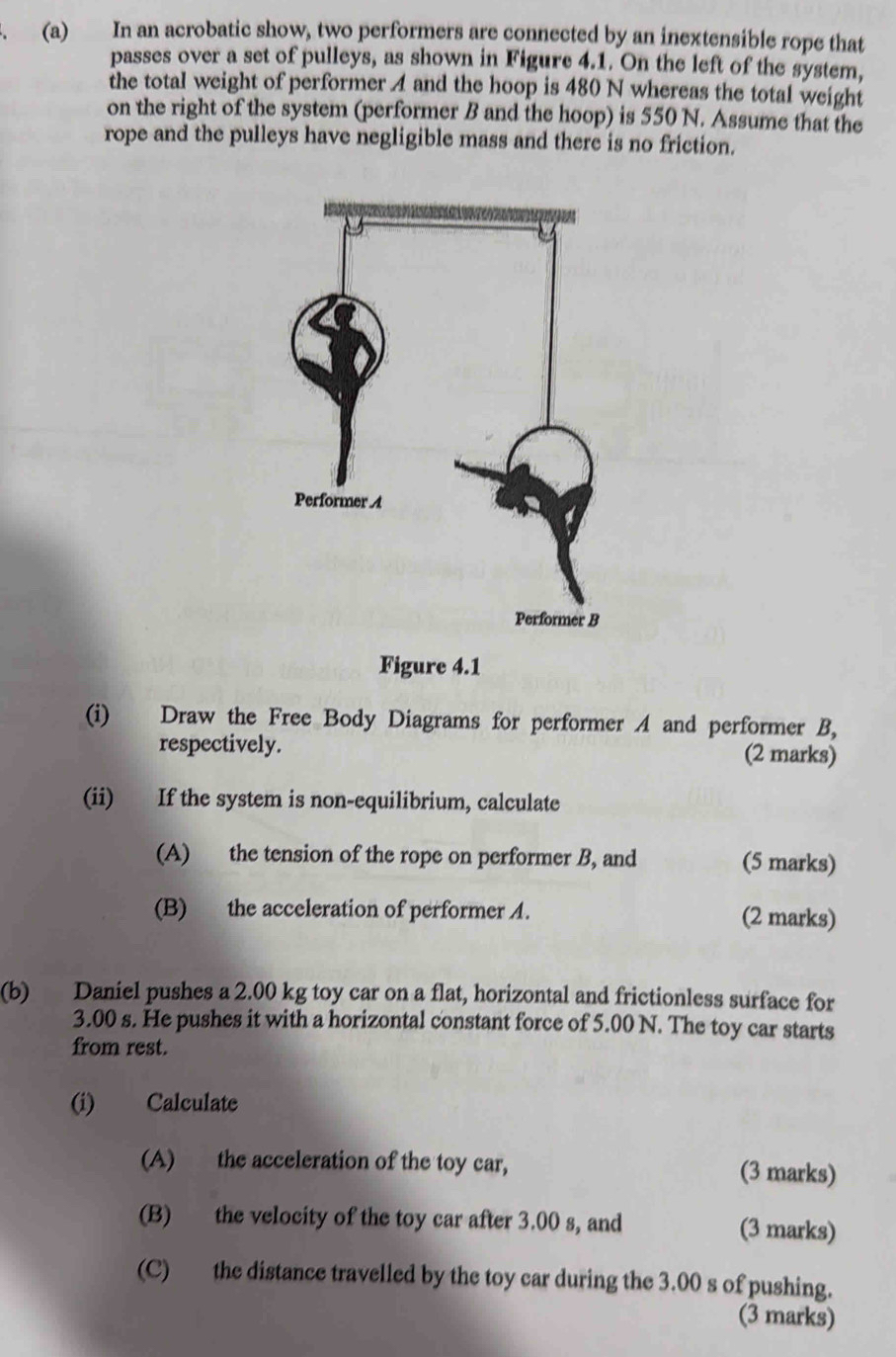 In an acrobatic show, two performers are connected by an inextensible rope that 
passes over a set of pulleys, as shown in Figure 4.1. On the left of the system, 
the total weight of performer A and the hoop is 480 N whereas the total weight 
on the right of the system (performer B and the hoop) is 550 N. Assume that the 
rope and the pulleys have negligible mass and there is no friction. 
(i) Draw the Free Body Diagrams for performer A and performer B, 
respectively. (2 marks) 
(ii) If the system is non-equilibrium, calculate 
(A) the tension of the rope on performer B, and (5 marks) 
(B) the acceleration of performer A. (2 marks) 
(b) Daniel pushes a 2.00 kg toy car on a flat, horizontal and frictionless surface for
3.00 s. He pushes it with a horizontal constant force of 5.00 N. The toy car starts 
from rest. 
(i) Calculate 
(A) the acceleration of the toy car, (3 marks) 
(B) the velocity of the toy car after 3.00 s, and (3 marks) 
(C) the distance travelled by the toy car during the 3.00 s of pushing. 
(3 marks)