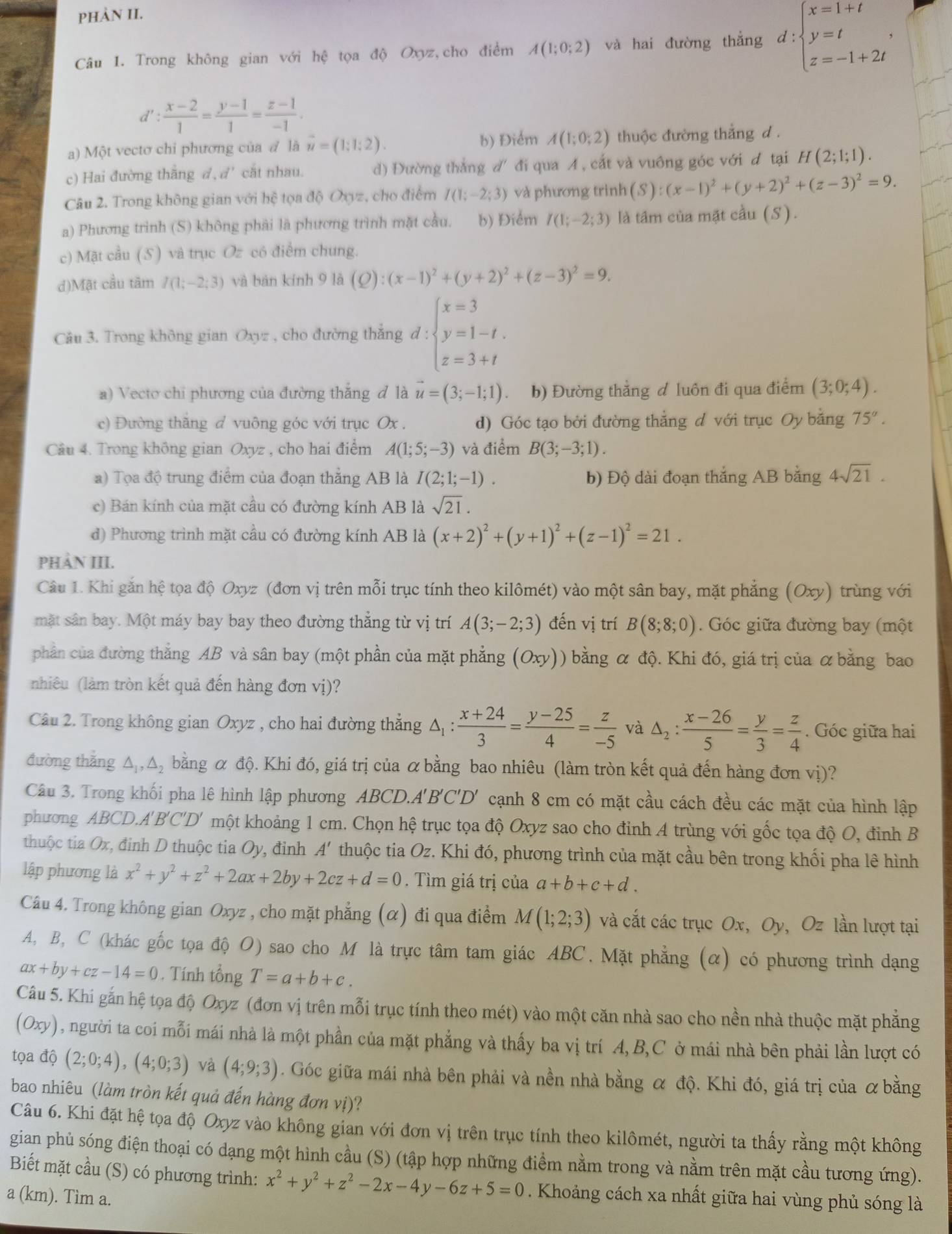 pHÀN II.
Câu 1. Trong không gian với hệ tọa độ Oxyz,cho điểm A(1;0;2) và hai đường thắng d:beginarrayl x=1+t y=t z=-1+2tendarray. ,
d' : (x-2)/1 = (y-1)/1 = (z-1)/-1 .
b) Điểm A(1;0;2)
a) Một vectơ chi phương của / là vector u=(1;1;2). thuộc đường thắng d .
c) Hai đường thắng đ, d' cắt nhau. d) Đường thắng d'đi qua A, cắt và vuông góc với đ tại H(2;1;1).
Câu 2. Trong không gian với hệ tọa độ Oxyz, cho điểm I(1;-2;3) và phương trình (S):(x-1)^2+(y+2)^2+(z-3)^2=9.
a) Phương trình (S) không phải là phương trình mặt cầu. b) Điểm I(1;-2;3) là tâm của mặt cầu (S).
c) Mặt cầu (5) và trục Oz có điểm chung.
d)Mặt cầu tâm I(1;-2;3) và bàn kính 9 là (Q):(x-1)^2+(y+2)^2+(z-3)^2=9.
Câu 3. Trong không gian Oxyz , cho đường thắng đ ( :beginarrayl x=3 y=1-t, z=3+tendarray.
a) Vecto chi phương của đường thắng đ là vector u=(3;-1;1). b) Đường thẳng đ luôn đi qua điểm (3;0;4).
c) Đường thăng d vuông góc với trục Ox . d) Góc tạo bởi đường thẳng đ với trục Oy bằng 75°.
Câu 4. Trong không gian Oxyz , cho hai điểm A(1;5;-3) và điểm B(3;-3;1).
a) Tọa độ trung điểm của đoạn thẳng AB là I(2;1;-1). b) Độ dài đoạn thắng AB bằng 4sqrt(21).
c) Bán kính của mặt cầu có đường kính AB là sqrt(21).
d) Phương trình mặt cầu có đường kính AB là (x+2)^2+(y+1)^2+(z-1)^2=21.
PHẢN III.
Câu 1. Khi găn hệ tọa độ Oxyz (đơn vị trên mỗi trục tính theo kilômét) vào một sân bay, mặt phẳng (Oxy) trùng với
mặt sân bay. Một máy bay bay theo đường thẳng từ vị trí A(3;-2;3) đến vị trí B(8;8;0). Góc giữa đường bay (một
phần của đường thắng AB và sân bay (một phần của mặt phẳng (Oxy)) bằng α độ. Khi đó, giá trị của α bằng bao
nhiêu (làm tròn kết quả đến hàng đơn vị)?
Câu 2. Trong không gian Oxyz , cho hai đường thắng Δ :  (x+24)/3 = (y-25)/4 = z/-5  và △ _2: (x-26)/5 = y/3 = z/4 . Góc giữa hai
đường thăng △,△, bằng α độ. Khi đó, giá trị của α bằng bao nhiêu (làm tròn kết quả đến hàng đơn vị)?
Câu 3. Trong khối pha lê hình lập phương ABCD.A'B'C'D' cạnh 8 cm có mặt cầu cách đều các mặt của hình lập
phương ABCD.A'B'C'D' một khoảng 1 cm. Chọn hệ trục tọa độ Oxyz sao cho đỉnh A trùng với gốc tọa độ O, đinh B
thuộc tia Ox, đinh D thuộc tia Oy, đỉnh A' thuộc tia Oz. Khi đó, phương trình của mặt cầu bên trong khối pha lê hình
lập phương là x^2+y^2+z^2+2ax+2by+2cz+d=0. Tìm giá trị của a+b+c+d.
Câu 4. Trong không gian Oxyz , cho mặt phẳng (α) đi qua điểm M(1;2;3) và cắt các trục Ox, Oy, Oz lần lượt tại
A, B, C (khác gốc tọa độ O) sao cho M là trực tâm tam giác ABC. Mặt phẳng (α) có phương trình dạng
ax+by+cz-14=0. Tính tổng T=a+b+c.
Câu 5. Khi gắn hệ tọa độ Oxyz (đơn vị trên mỗi trục tính theo mét) vào một căn nhà sao cho nền nhà thuộc mặt phẳng
(Oxy) 0, người ta coi mỗi mái nhà là một phần của mặt phẳng và thấy ba vị trí A,B,C ở mái nhà bên phải lần lượt có
tọa độ (2;0;4),(4;0;3) và (4;9;3). Góc giữa mái nhà bên phải và nền nhà bằng α độ. Khi đó, giá trị của α bằng
bao nhiêu (làm tròn kết quả đến hàng đơn vị)?
Câu 6. Khi đặt hệ tọa độ Oxyz vào không gian với đơn vị trên trục tính theo kilômét, người ta thấy rằng một không
gian phủ sóng điện thoại có dạng một hình cầu (S) (tập hợp những điểm nằm trong và nằm trên mặt cầu tương ứng).
Biết mặt cầu (S) có phương trình: x^2+y^2+z^2-2x-4y-6z+5=0. Khoảng cách xa nhất giữa hai vùng phủ sóng là
a (km). Tìm a.