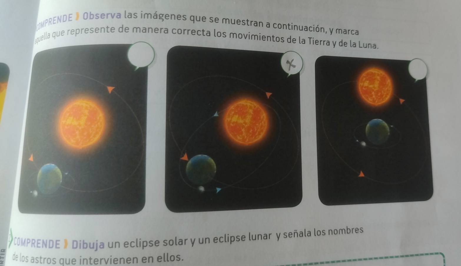 MPRENDE 》 Observa las imágenes que se muestran a continuación, y marca 
¿quella que represente de manera correcta los movimientos de la Tierra y de la Luna. 
*COMPRENDE » Díbuja un eclipse solar y un eclipse lunar y señala los nombres 
de los astros que intervienen en ellos.