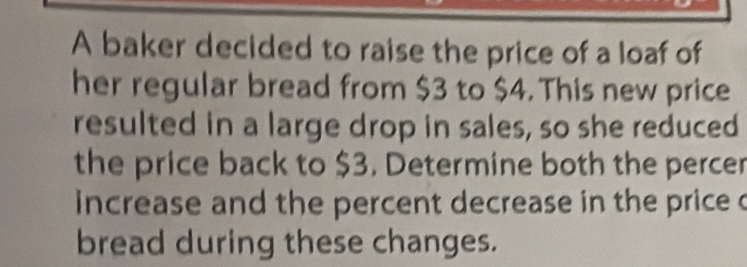 A baker decided to raise the price of a loaf of 
her regular bread from $3 to $4. This new price 
resulted in a large drop in sales, so she reduced 
the price back to $3. Determine both the percer 
increase and the percent decrease in the price c 
bread during these changes.