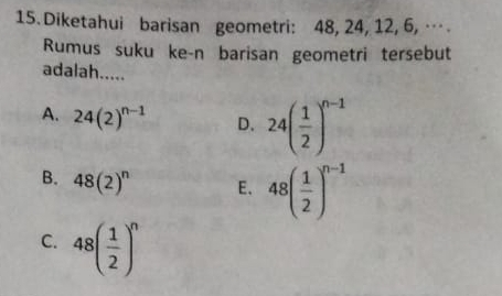 Diketahui barisan geometri: 48, 24, 12, 6, … 
Rumus suku ke-n barisan geometri tersebut
adalah.....
A. 24(2)^n-1 D. 24( 1/2 )^n-1
B. 48(2)^n E. 48( 1/2 )^n-1
C. 48( 1/2 )^n