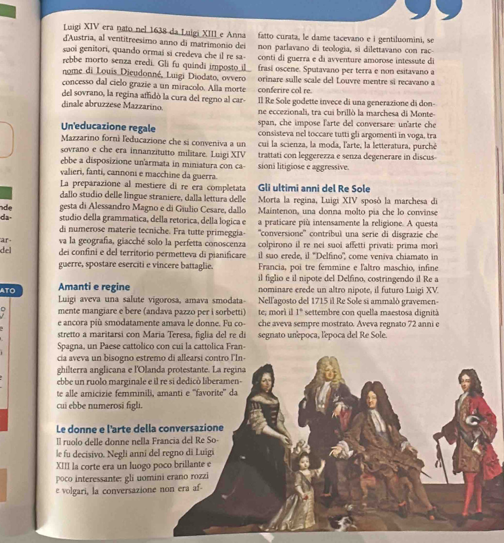 Luigi XIV era nato nel 1638 da Luigi XIII e Anna fatto curata, le dame tacevano e i gentiluomini, se
d'Austria, al ventitreesimo anno di matrimonio dei non parlavano di teologia, si dilettavano con rac-
suoi genitori, quando ormai si credeva che il re sa- conti di guerra e di avventure amorose intessute di
rebbe morto senza eredi. Gli fu quindi imposto  i frasi oscene. Sputavano per terra e non esitavano a
nome di Louis Dieudonné, Luigi Diodato, ovvero orinare sulle scale del Louvre mentre si recavano a
concesso dal cielo grazie a un miracolo. Alla morte conferire col re.
del sovrano, la regina affidó la cura del regno al car- Il Re Sole godette invece di una generazione di don-
dinale abruzzese Mazzarino. ne eccezionali, tra cui brillò la marchesa di Monte-
span, che impose l'arte del conversare: unarte che
Un'educazione regale consisteva nel toccare tutti gli argomenti in voga, tra
Mazzarino fornì leducazione che si conveniva a un cui la scienza, la moda, l'arte, la letteratura, purché
sovrano e che era innanzitutto militare. Luigi XIV trattati con leggerezza e senza degenerare in discus
ebbe a disposizione unarmata in miniatura con ca- sioni litigiose e aggressive.
valieri, fanti, cannoni e macchine da guerra.
La preparazione al mestiere di re era completata Gli ultimi anni del Re Sole
dallo studio delle lingue straniere, dalla lettura delle  Morta la regina, Luigi XIV sposó la marchesa di
de gesta di Alessandro Magno e di Giulio Cesare, dallo Maintenon, una donna molto pia che lo convinse
da- studio della grammatica, della retorica, della logica e a praticare più intensamente la religione. A questa
di numerose materie tecniche. Fra tutte primeggia- “'conversione”' contríbul una serie di disgrazie che
ar va la geografia, giacché solo la perfetta conoscenza colpirono il re nei suoi affetti privati: prima morl
del dei confini e del territorio permetteva di pianificare il suo erede, il “Delfino” come veniva chiamato in
guerre, spostare eserciti e vincere battaglie. Francia, poi tre femmine e l'altro maschio, infine
il figlio e il nipote del Delfino, costringendo il Re a
ATO Amanti e regine nominare erede un altro nipote, il futuro Luigi XV.
Luigi aveva una salute vigorosa, amava smodata- Nell'agosto del 1715 il Re Sole si ammalò gravemen-
mente mangiare e bere (andava pazzo per i sorbetti) te; morì il 1° settembre con quella maestosa dignítà
e ancora più smodatamente amava le donne. Fu co- che aveva sempre mostrato. Aveva regnato 72 anni e
stretto a maritarsi con Maria Teresa, figlia del re di segnato unepoca, l'epoca del Re Sole.
Spagna, un Paese cattolico con cui la cattolica Fran-
cia aveva un bisogno estremo di allearsi contro l'In-
ghilterra anglicana e l'Olanda protestante. La regina
ebbe un ruolo marginale e il re si dedicò liberamen-
te alle amicizie femminili, amanti e “favorite” da
cui ebbe numerosi figli.
Le donne e l'arte della conversazione
Il ruolo delle donne nella Francia del Re So-
le fu decisivo. Negli anní del regno di Luigi
XIII la corte era un luogo poco brillante e
poco interessante: gli uomini erano rozzi
e volgari, la conversazione non era af-