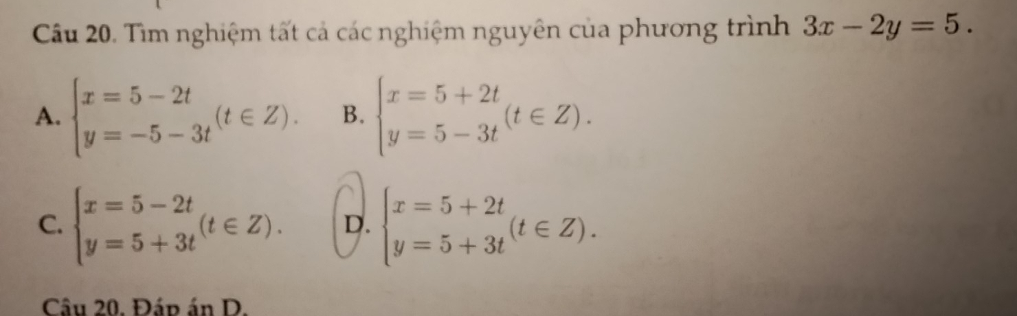 Tìm nghiệm tất cả các nghiệm nguyên của phương trình 3x-2y=5.
A. beginarrayl x=5-2t y=-5-3tendarray.  (t∈ Z). B. beginarrayl x=5+2t y=5-3tendarray.  (t∈ Z).
C. beginarrayl x=5-2t y=5+3tendarray.  (t∈ Z). D. beginarrayl x=5+2t y=5+3tendarray.  (t∈ Z). 
Câu 20. Đáp án D.