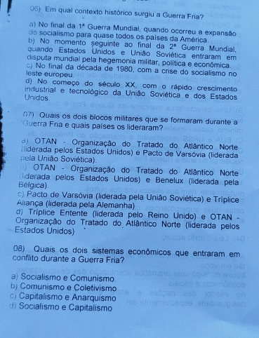 Em qual contexto histórico surgiu a Guerra Fria?
a No final da 1^a Guerra Mundial, quando ocorreu a expansão
do socialismo para quase todos os países da América.
b) No momento seguinte ao final da 2^n Guerra Mundial,
quando Estados Unidos e União Soviética entraram em
disputa mundial pela hegemonia militar, política e econômica
c) No final da década de 1980, com a crise do socialismo no
leste europeu.
d) No começo do século XX, com o rápido crescimento
industrial e tecnológico da União Soviética e dos Estados
Unidos
07) Quais os dois blocos militares que se formaram durante a
Guerra Fra e quais países os lideraram?
OTAN - Organização do Tratado do Atlântico Norte
Miderada pelos Estados Unidos) e Pacto de Varsóvia (liderada
nela União Soviética).
OTAN - Organização do Tratado do Atlântico Norte
derada pelos Estados Unidos) e Benelux (liderada pela
Belgica).
c) Pacto de Varsóvia (liderada pela União Soviética) e Tríplice
Aliança (liderada pela Alemanha)
d) Tríplice Entente (liderada pelo Reino Unido) e OTAN -
Organização do Tratado do Atlântico Norte (liderada pelos
Estados Unidos)
08) Quais os dois sistemas econômicos que entraram em
conflito durante a Guerra Fria?
a) Socialismo e Comunismo
b) Comunismo e Coletivismo
Capitalismo e Anarquismo
d Socialismo e Capitalismo