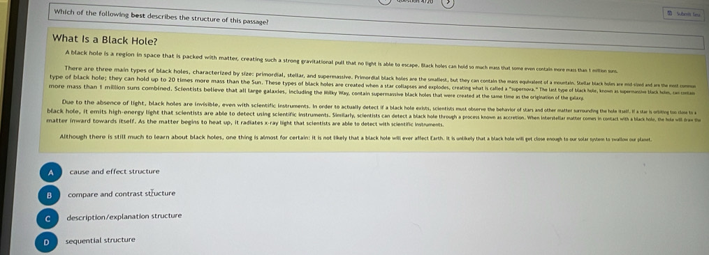 a Submi S
Which of the following best d h 
A black hote is a region in so e uch a strong gravitational pull that no light is able to escape, M ar k e 
ion suns combined. Scientists believe that all large galaxies, including the Milky Way, contain supermassive black holes that were creted o the m
re n vsble v n ith scientific nstruments. In order to actual ly detect if a black hole exists scientists must observe the behavior of star an he ter wrro ndine th e e e
black hole, it y light that scientists are able to detect using scientific instruments. Similarly, scientists can detect a black hole through a proces oow a accretion. When intree ar artores in contact with a black kolu, the hol will draw the
matter inward towards itself. As the matter begins to heat up, it radiates x -ray light that scientists are able to detect with scientific imtrmenty
Aithough there is still much to learn about black holes, one thing is almost for certain: it is not likely that a black kole will ever affect Earth. It is unlikely that a black hole will get close enough to our solar system to swalloe our plane
compare and contrast structure
description/explanation structure
sequential structure
