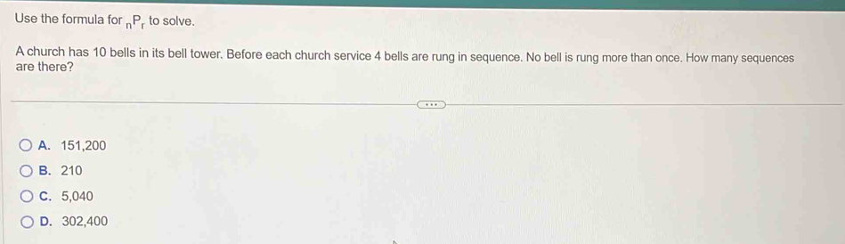 Use the formula for _nP_r to solve.
A church has 10 bells in its bell tower. Before each church service 4 bells are rung in sequence. No bell is rung more than once. How many sequences
are there?
A. 151,200
B. 210
C. 5,040
D. 302,400