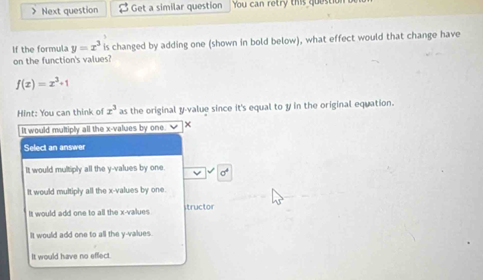 Next question Get a similar question You can retry this question 
If the formula y=x^3 is changed by adding one (shown in bold below), what effect would that change have
on the function's values?
f(x)=x^3+1
Hint: You can think of x^3 as the original y -value since it's equal to y in the original equation.
It would multiply all the x -values by one. ×
Select an answer
It would multiply all the y -values by one.
sigma^4
It would multiply all the x -values by one.
It would add one to all the x -values structor
It would add one to all the y -values.
It would have no effect.