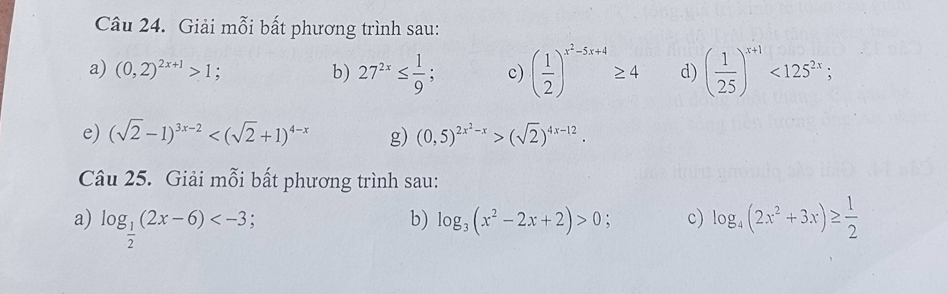 Giải mỗi bất phương trình sau: 
a) (0,2)^2x+1>1; b) 27^(2x)≤  1/9 ; ( 1/2 )^x^2-5x+4≥ 4 d) ( 1/25 )^x+1<125^(2x); 
c) 
e) (sqrt(2)-1)^3x-2 g) (0,5)^2x^2-x>(sqrt(2))^4x-12. 
Câu 25. Giải mỗi bất phương trình sau: 
a) log _ 1/2 (2x-6) ; log _3(x^2-2x+2)>0 c) log _4(2x^2+3x)≥  1/2 
b)