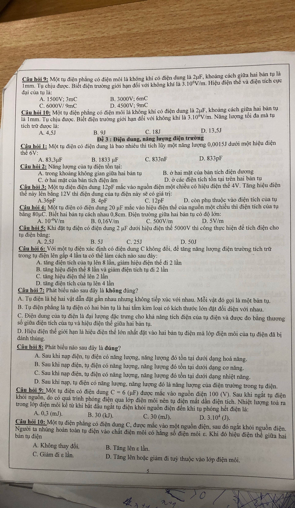Câu hỏi 9: Một tụ điện phẳng có điện môi là không khí có điện dung là 2μF, khoảng cách giữa hai bản tụ là
1mm. Tụ chịu được. Biết điện trường giới hạn đối với không khí là 3.10°V/m. Hiệu điện thể và điện tích cực
đại của tụ là:
A. 1500V; 3mC B. 3000V; 6mC
C. 6000V/ 9mC D. 4500V; 9mC
Câu hỏi 10: Một tụ điện phẳng có điện môi là không khí có điện dung là 2μF, khoảng cách giữa hai bản tụ
là 1mm. Tụ chịu được. Biết điện trường giới hạn đối với không khí là 3.10^6 *V/m. Năng lượng tối đa mà tụ
tích trữ được là:
A. 4,5J B. 9J C. 18J D. 13,5J
Đề 3 : Điện dung, năng lượng điện trường
Câu hỏi 1: Một tụ điện có điện dung là bao nhiêu thì tích lũy một năng lượng 0,0015J dưới một hiệu điện
thể 6V:
A. 83,3µF B. 1833 µF C. 833nF D. 833pF
Câu hỏi 2: Năng lượng của tụ điện tồn tại:
A. trong khoảng không gian giữa hai bản tụ B. ở hai mặt của bản tích điện dương
C. ở hai mặt của bản tích điện âm D. ở các điện tích tồn tại trên hai bản tụ
Cậu hỏi 3: Một tụ điện điện dung 12pF mắc vào nguồn điện một chiều có hiệu điện thế 4V. Tăng hiệu điện
thể này lên bằng 12V thì điện dung của tụ điện này sẽ có giá trị:
A.36pF B. 4pF C. 12pF D. còn phụ thuộc vào điện tích của tụ
Câu hỏi 4: Một tụ điện có điện dung 20 μF mắc vào hiệu điện thế của nguồn một chiều thì điện tích của tụ
bằng 80μC. Biết hai bản tụ cách nhau 0,8cm. Điện trường giữa hai bản tụ có độ lớn:
A. 10^(-4)V/m B. 0,16V/m C. 500V/m D. 5V/m
Câu hỏi 5: Khi đặt tụ điện có điện dung 2 μF dưới hiệu điện thế 5000V thì công thực hiện để tích điện cho
tụ điện bằng:
A. 2.5J B. 5J C. 25J D. 50J
Câu hỏi 6: Với một tụ điện xác định có điện dung C không đổi, để tăng năng lượng điện trường tích trữ
trong tụ điện lên gấp 4 lần ta có thể làm cách nào sau đây:
A. tăng điện tích của tụ lên 8 lần, giảm hiệu điện thế đi 2 lần
B. tăng hiệu điện thế 8 lần và giảm điện tích tụ đi 2 lần
C. tăng hiệu điện thể lên 2 lần
D. tăng điện tích của tụ lên 4 lần
Câu hỏi 7: Phát biểu nào sau đây là không đúng?
A. Tụ điện là hệ hai vật dẫn đặt gần nhau nhưng không tiếp xúc với nhau. Mỗi vật đó gọi là một bản tụ.
B. Tụ điện phẳng là tụ điện có hai bản tụ là hai tấm kim loại có kích thước lớn đặt đối diện với nhau.
C. Điện dung của tụ điện là đại lượng đặc trưng cho khả năng tích điện của tụ điện và được đo bằng thương
số giữa điện tích của tụ và hiệu điện thế giữa hai bản tụ.
D. Hiệu điện thế giới hạn là hiệu điện thế lớn nhất đặt vào hai bản tụ điện mà lớp điện môi của tụ điện đã bị
đánh thủng.
Câu hỏi 8: Phát biều nào sau đây là đúng?
A. Sau khi nạp điện, tụ điện có năng lượng, năng lượng đó tồn tại dưới dạng hoá năng.
B. Sau khi nạp điện, tụ điện có năng lượng, năng lượng đó tồn tại dưới dạng cơ năng.
C. Sau khi nạp điện, tụ điện có năng lượng, năng lượng đó tồn tại dưới dạng nhiệt năng.
D. Sau khi nạp, tụ điện có năng lượng, năng lượng đó là năng lượng của điện trường trong tụ điện.
Câu hỏi 9: Một tụ điện có điện dung C=6 5 (μF) được mắc vào nguồn điện 100 (V). Sau khi ngắt tụ điện
khỏi nguồn, do có quá trình phóng điện qua lớp điện môi nên tụ điện mất dần điện tích. Nhiệt lượng toả ra
trong lớp điện môi kể từ khi bắt đầu ngắt tụ điện khỏi nguồn điện đến khi tụ phóng hết điện là:
A. 0,3 (mJ). B. 30(kJ) C. 30 (mJ). D. 3.10^4(J).
Câu hỏi 10: Một tụ điện phẳng có điện dung C, được mắc vào một nguồn điện, sau đó ngắt khỏi nguồn điện.
Người ta nhúng hoàn toàn tụ điện vào chất điện môi có hằng số điện môi ε. Khi đó hiệu điện thể giữa hai
bản tụ điện
A. Không thay đổi. B. Tăng lên ε lần.
C. Giảm đi ε lần. D. Tăng lên hoặc giảm đi tuỳ thuộc vào lớp điện môi.
5