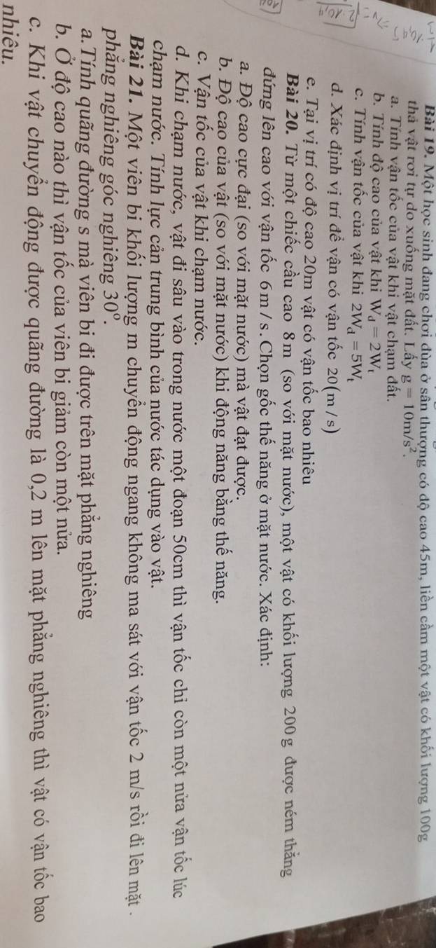 Một học sinh đang chơi đùa ở sân thượng có độ cao 45m, liền cầm một vật có khối lượng 100g
thả vật rơi tự do xuống mặt đất. Lấy g=10m/s^2.
a. Tính vận tốc của vật khi vật chạm đất.
b. Tính độ cao của vật khi W_d=2W_t
c. Tính vận tốc của vật khi 2W_d=5W_t
d. Xác định vị trí để vận có vận tốc 20(m / s)
e. Tại vị trí có độ cao 20m vật có vận tốc bao nhiêu
Bài 20. Từ một chiếc cầu cao 8m (so với mặt nước), một vật có khối lượng 200g được ném thăng
đứng lên cao với vận tốc 6m / s. Chọn gốc thế năng ở mặt nước. Xác định:
a. Độ cao cực đại (so với mặt nước) mà vật đạt được.
b. Độ cao của vật (so với mặt nước) khi động năng bằng thế năng.
c. Vận tốc của vật khi chạm nước.
d. Khi chạm nước, vật đi sâu vào trong nước một đoạn 50cm thì vận tốc chỉ còn một nửa vận tốc lúc
chạm nước. Tính lực cản trung bình của nước tác dụng vào vật.
Bài 21. Một viên bi khối lượng m chuyển động ngang không ma sát với vận tốc 2 m/s rồi đi lên mặt .
phăng nghiêng góc nghiêng 30°.
a.Tính quãng đường s mà viên bi đi được trên mặt phẳng nghiêng
b. Ở độ cao nào thì vận tốc của viên bi giảm còn một nửa.
c. Khi vật chuyển động được quãng đường là 0,2 m lên mặt phăng nghiêng thì vật có vận tốc bao
nhiêu.