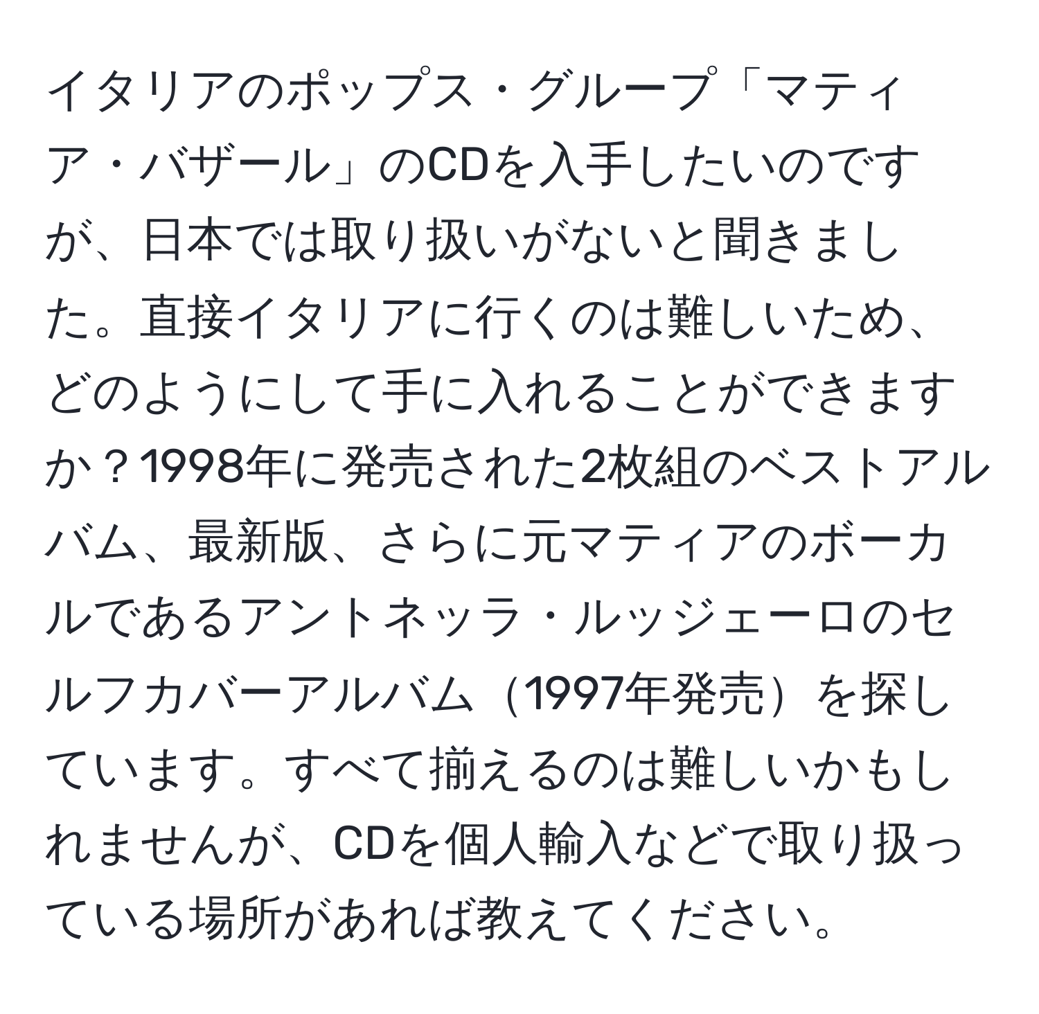 イタリアのポップス・グループ「マティア・バザール」のCDを入手したいのですが、日本では取り扱いがないと聞きました。直接イタリアに行くのは難しいため、どのようにして手に入れることができますか？1998年に発売された2枚組のベストアルバム、最新版、さらに元マティアのボーカルであるアントネッラ・ルッジェーロのセルフカバーアルバム1997年発売を探しています。すべて揃えるのは難しいかもしれませんが、CDを個人輸入などで取り扱っている場所があれば教えてください。