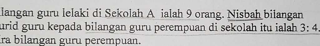 Hiangan guru lelaki di Sekolah A ialah 9 orang. Nisbah bilangan 
urid guru kepada bilangan guru perempuan di sekolah itu ialah. 3:4. 
ira bilangan guru perempuan.