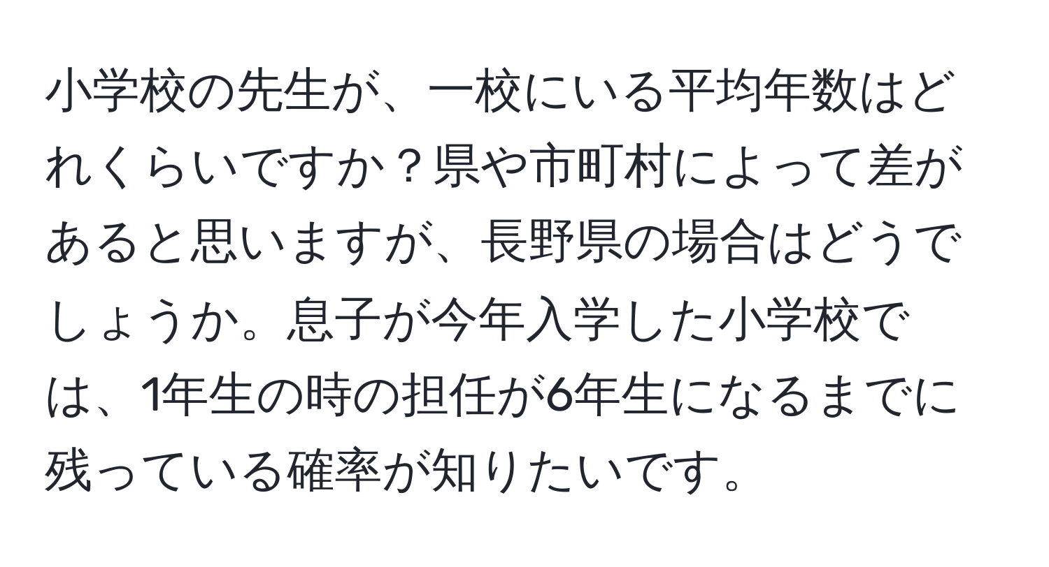 小学校の先生が、一校にいる平均年数はどれくらいですか？県や市町村によって差があると思いますが、長野県の場合はどうでしょうか。息子が今年入学した小学校では、1年生の時の担任が6年生になるまでに残っている確率が知りたいです。