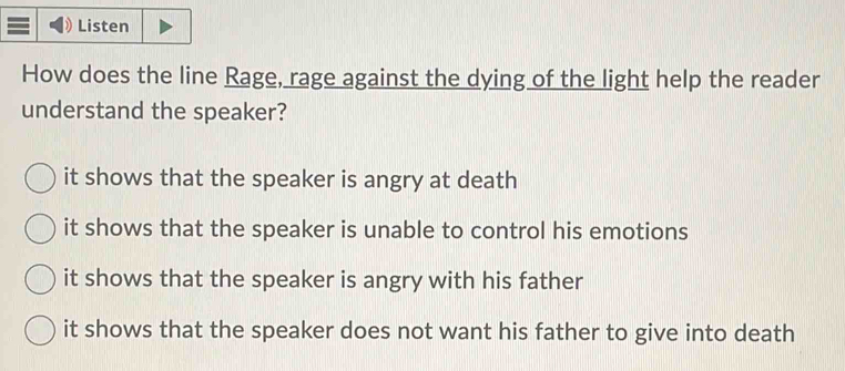 Listen
How does the line Rage, rage against the dying of the light help the reader
understand the speaker?
it shows that the speaker is angry at death
it shows that the speaker is unable to control his emotions
it shows that the speaker is angry with his father
it shows that the speaker does not want his father to give into death